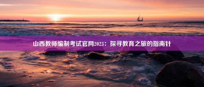 山西教师编制考试官网2023：探寻教育之旅的指南针