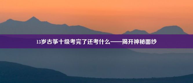 13岁古筝十级考完了还考什么——揭开神秘面纱