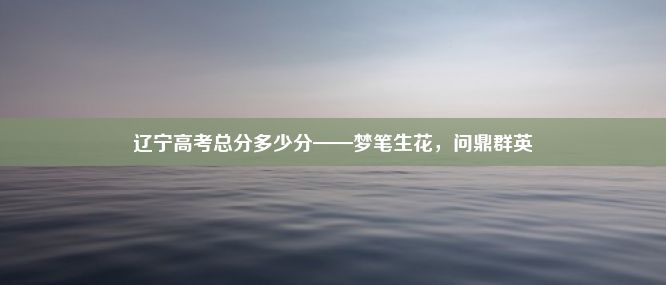 辽宁高考总分多少分——梦笔生花，问鼎群英